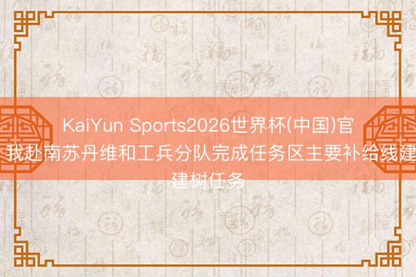 KaiYun Sports2026世界杯(中国)官方网站 我赴南苏丹维和工兵分队完成任务区主要补给线建树任务