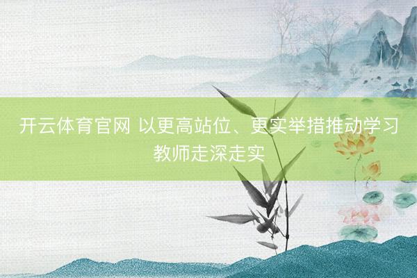开云体育官网 以更高站位、更实举措推动学习教师走深走实