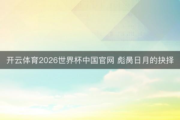开云体育2026世界杯中国官网 彪昺日月的抉择