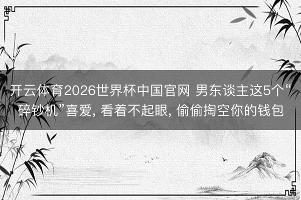 开云体育2026世界杯中国官网 男东谈主这5个“碎钞机”喜爱， 看着不起眼， 偷偷掏空你的钱包