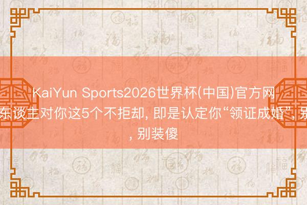 KaiYun Sports2026世界杯(中国)官方网站 女东谈主对你这5个不拒却， 即是认定你“领证成婚”， 别装傻