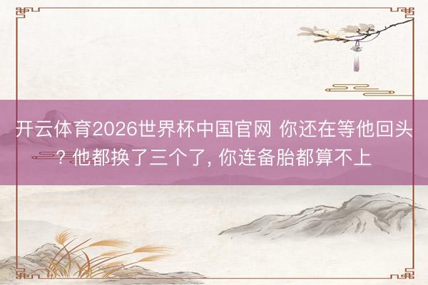 开云体育2026世界杯中国官网 你还在等他回头? 他都换了三个了， 你连备胎都算不上