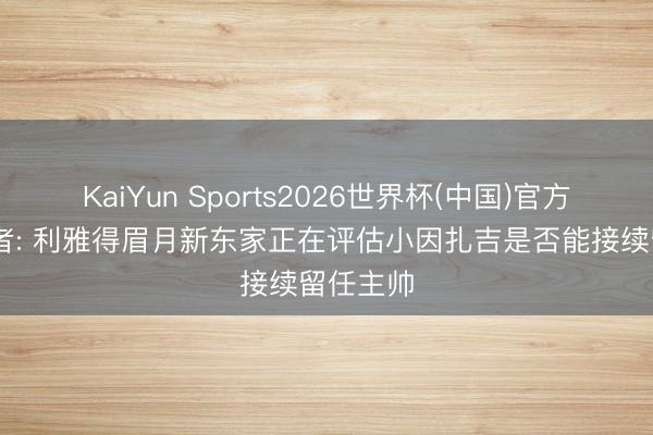 KaiYun Sports2026世界杯(中国)官方网站 记者: 利雅得眉月新东家正在评估小因扎吉是否能接续留任主帅
