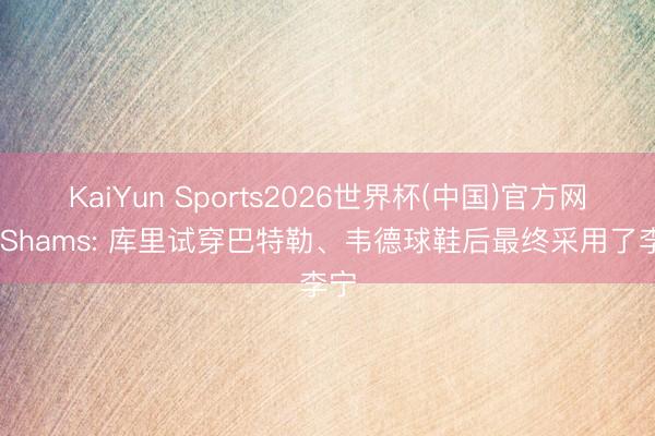 KaiYun Sports2026世界杯(中国)官方网站 Shams: 库里试穿巴特勒、韦德球鞋后最终采用了李宁