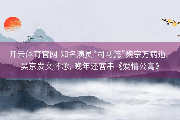 开云体育官网 知名演员“司马懿”魏宗万病逝， 吴京发文怀念， 晚年还客串《爱情公寓》