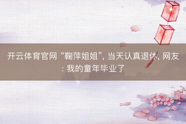 开云体育官网 “鞠萍姐姐”， 当天认真退休， 网友: 我的童年毕业了