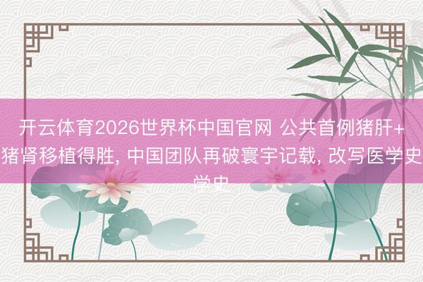 开云体育2026世界杯中国官网 公共首例猪肝+猪肾移植得胜， 中国团队再破寰宇记载， 改写医学史
