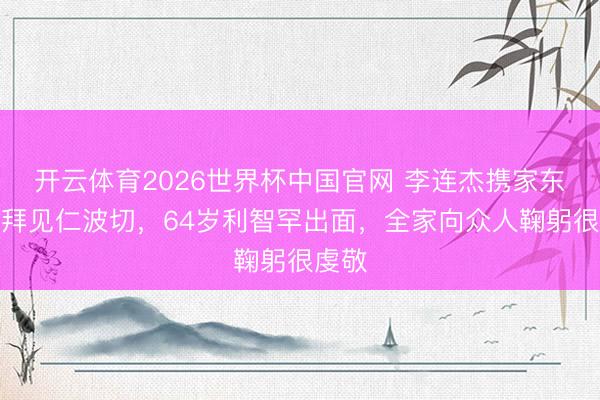 开云体育2026世界杯中国官网 李连杰携家东谈主拜见仁波切，64岁利智罕出面，全家向众人鞠躬很虔敬