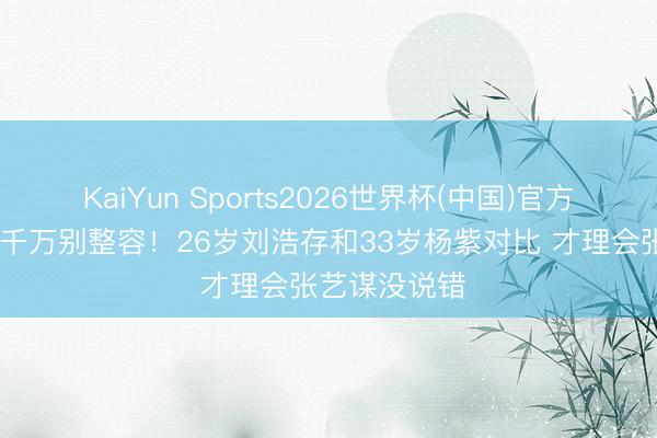 KaiYun Sports2026世界杯(中国)官方网站 女演员千万别整容！26岁刘浩存和33岁杨紫对比 才理会张艺谋没说错