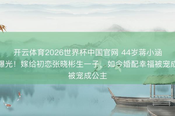 开云体育2026世界杯中国官网 44岁蒋小涵现状曝光！嫁给初恋张晓彬生一子，如今婚配幸福被宠成公主