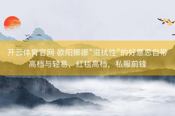 开云体育官网 欧阳娜娜“滋扰性”的好意思自带高档与轻易，红毯高档，私服前锋