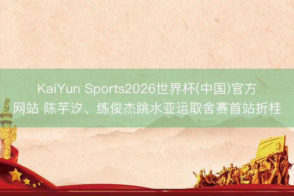 KaiYun Sports2026世界杯(中国)官方网站 陈芋汐、练俊杰跳水亚运取舍赛首站折桂