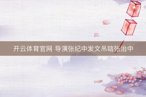 开云体育官网 导演张纪中发文吊唁张治中