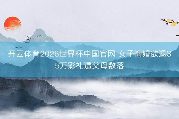 开云体育2026世界杯中国官网 女子悔婚欲退35万彩礼遭父母数落