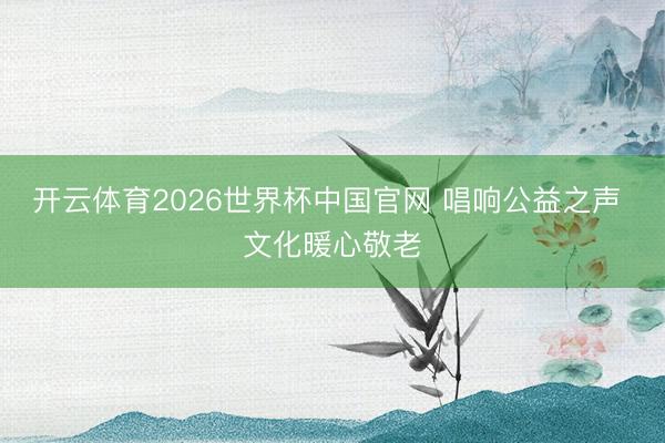 开云体育2026世界杯中国官网 唱响公益之声 文化暖心敬老