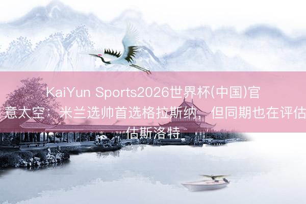 KaiYun Sports2026世界杯(中国)官方网站 意太空：米兰选帅首选格拉斯纳，但同期也在评估斯洛特