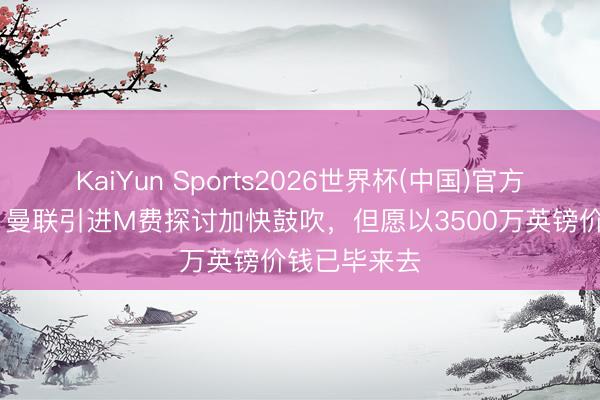 KaiYun Sports2026世界杯(中国)官方网站 记者：曼联引进M费探讨加快鼓吹，但愿以3500万英镑价钱已毕来去