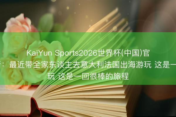 KaiYun Sports2026世界杯(中国)官方网站 詹姆斯:最近带全家东谈主去意大利法国出海游玩 这是一回很棒的旅程