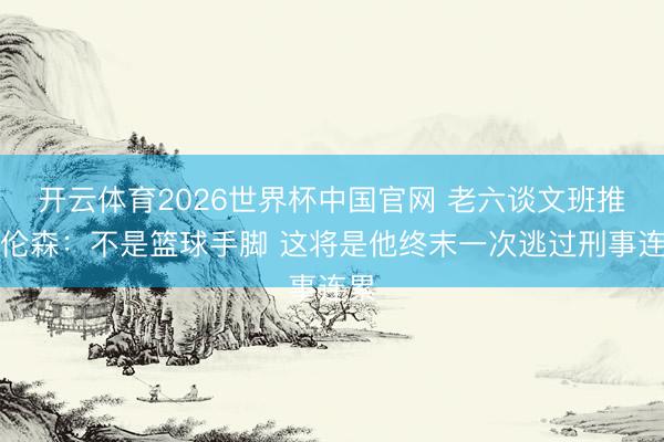 开云体育2026世界杯中国官网 老六谈文班推布伦森：不是篮球手脚 这将是他终末一次逃过刑事连累