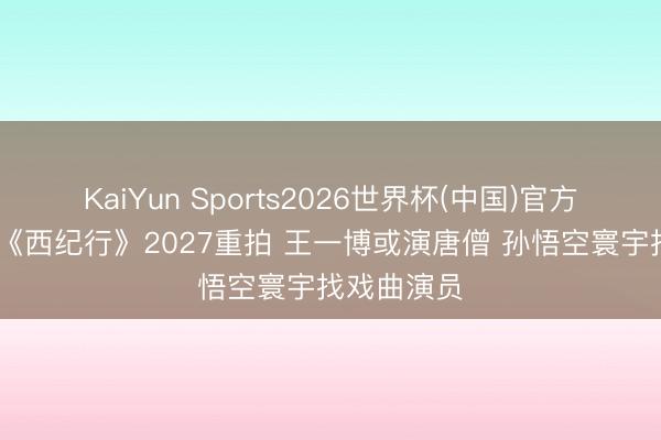 KaiYun Sports2026世界杯(中国)官方网站 央视《西纪行》2027重拍 王一博或演唐僧 孙悟空寰宇找戏曲演员