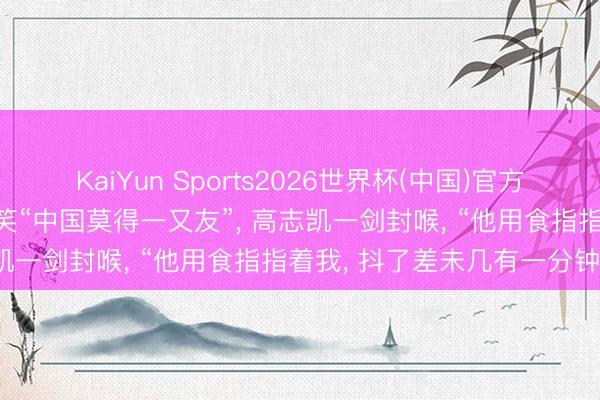 KaiYun Sports2026世界杯(中国)官方网站 印度东说念主迎面讥笑“中国莫得一又友”， 高志凯一剑封喉， “他用食指指着我， 抖了差未几有一分钟”