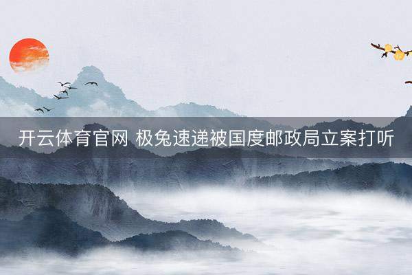 开云体育官网 极兔速递被国度邮政局立案打听