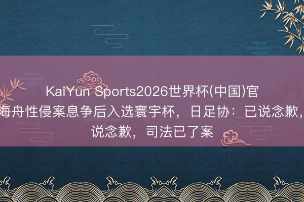 KaiYun Sports2026世界杯(中国)官方网站 佐野海舟性侵案息争后入选寰宇杯，日足协：已说念歉，司法已了案