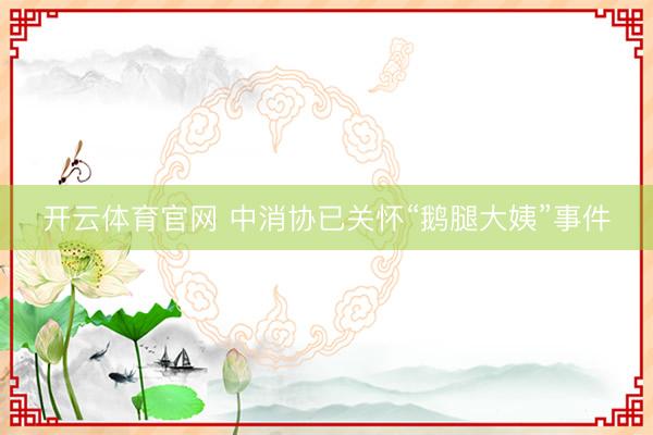 开云体育官网 中消协已关怀“鹅腿大姨”事件