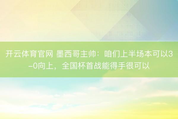 开云体育官网 墨西哥主帅：咱们上半场本可以3-0向上，全国杯首战能得手很可以