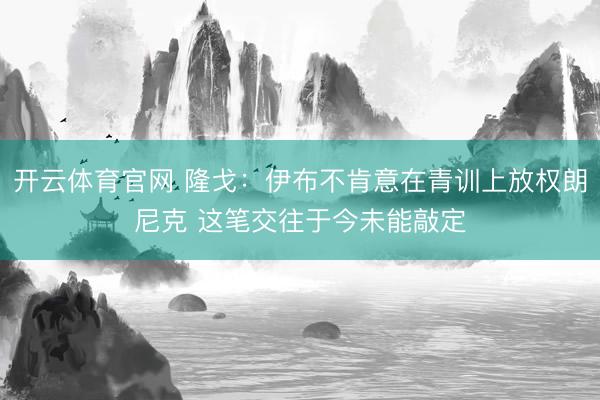 开云体育官网 隆戈：伊布不肯意在青训上放权朗尼克 这笔交往于今未能敲定