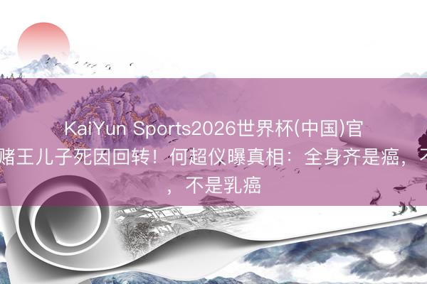 KaiYun Sports2026世界杯(中国)官方网站 赌王儿子死因回转!何超仪曝真相:全身齐是癌,不是乳癌
