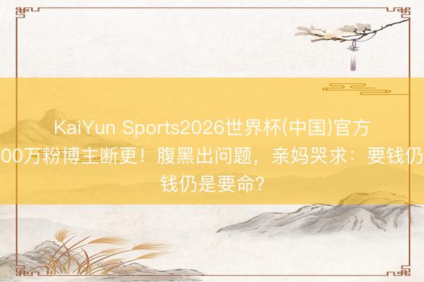 KaiYun Sports2026世界杯(中国)官方网站 2000万粉博主断更！腹黑出问题，亲妈哭求：要钱仍是要命？