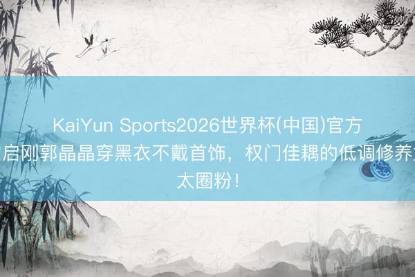 KaiYun Sports2026世界杯(中国)官方网站 霍启刚郭晶晶穿黑衣不戴首饰，权门佳耦的低调修养太圈粉！