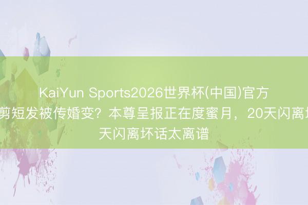 KaiYun Sports2026世界杯(中国)官方网站 阿Sa剪短发被传婚变？本尊呈报正在度蜜月，20天闪离坏话太离谱