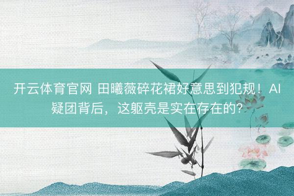 开云体育官网 田曦薇碎花裙好意思到犯规！AI疑团背后，这躯壳是实在存在的？