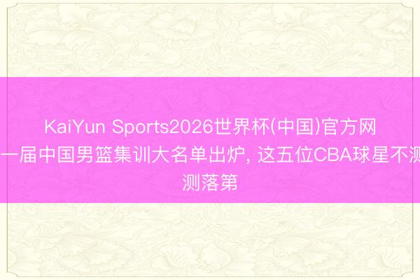 KaiYun Sports2026世界杯(中国)官方网站 新一届中国男篮集训大名单出炉， 这五位CBA球星不测落第