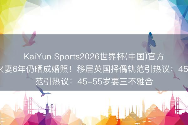 KaiYun Sports2026世界杯(中国)官方网站 TVB男星一火妻6年仍晒成婚照！移居英国择偶轨范引热议：45-55岁要三不雅合