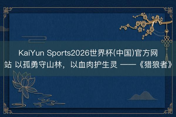 KaiYun Sports2026世界杯(中国)官方网站 以孤勇守山林，以血肉护生灵 ——《猎狼者》