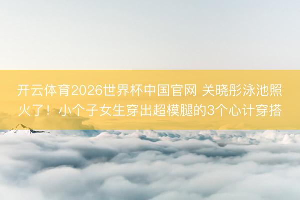开云体育2026世界杯中国官网 关晓彤泳池照火了！小个子女生穿出超模腿的3个心计穿搭