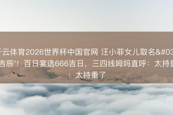 开云体育2026世界杯中国官网 汪小菲女儿取名'汪吉辰'！百日宴选666吉日，三四线姆妈直呼：太持重了