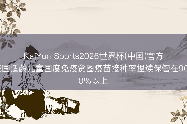 KaiYun Sports2026世界杯(中国)官方网站 我国适龄儿童国度免疫贪图疫苗接种率捏续保管在90%以上