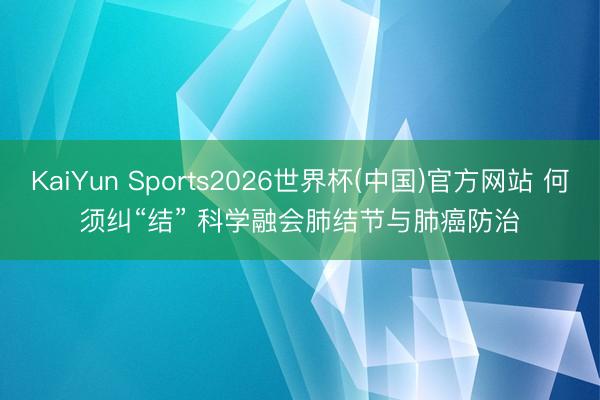 KaiYun Sports2026世界杯(中国)官方网站 何须纠“结” 科学融会肺结节与肺癌防治
