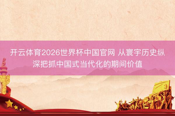 开云体育2026世界杯中国官网 从寰宇历史纵深把抓中国式当代化的期间价值