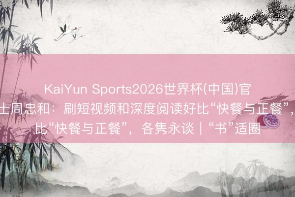 KaiYun Sports2026世界杯(中国)官方网站 中国科学院院士周忠和：刷短视频和深度阅读好比“快餐与正餐”，各隽永谈｜“书”适圈