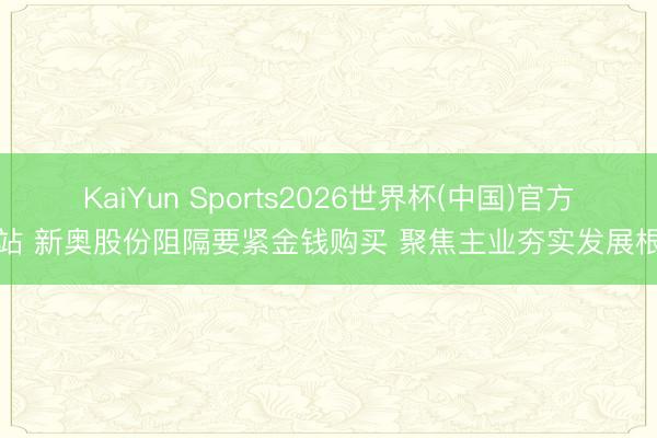 KaiYun Sports2026世界杯(中国)官方网站 新奥股份阻隔要紧金钱购买 聚焦主业夯实发展根基