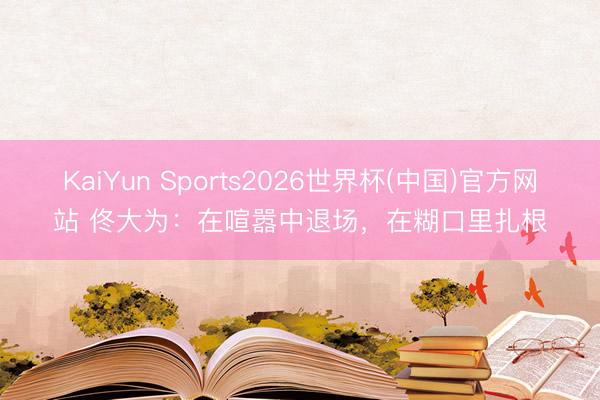 KaiYun Sports2026世界杯(中国)官方网站 佟大为：在喧嚣中退场，在糊口里扎根