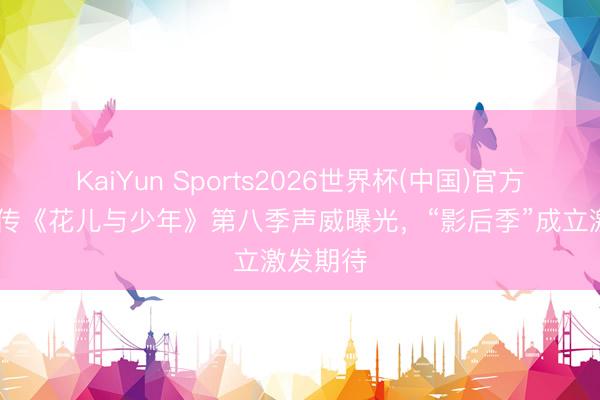 KaiYun Sports2026世界杯(中国)官方网站 网传《花儿与少年》第八季声威曝光，“影后季”成立激发期待