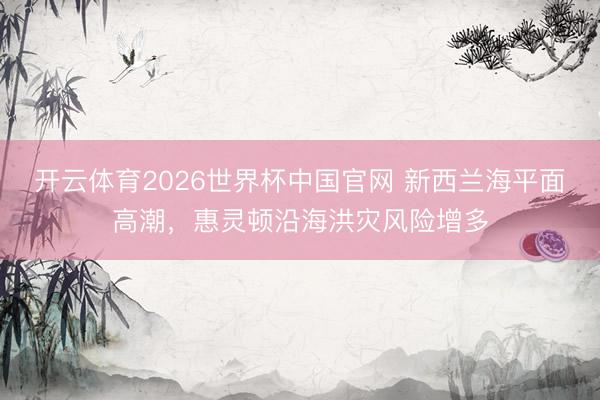 开云体育2026世界杯中国官网 新西兰海平面高潮，惠灵顿沿海洪灾风险增多