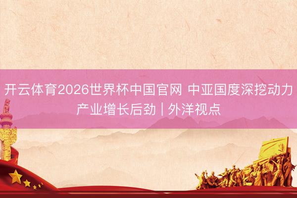 开云体育2026世界杯中国官网 中亚国度深挖动力产业增长后劲 | 外洋视点