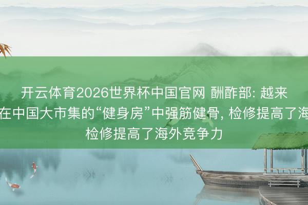 开云体育2026世界杯中国官网 酬酢部: 越来越多外企在中国大市集的“健身房”中强筋健骨， 检修提高了海外竞争力